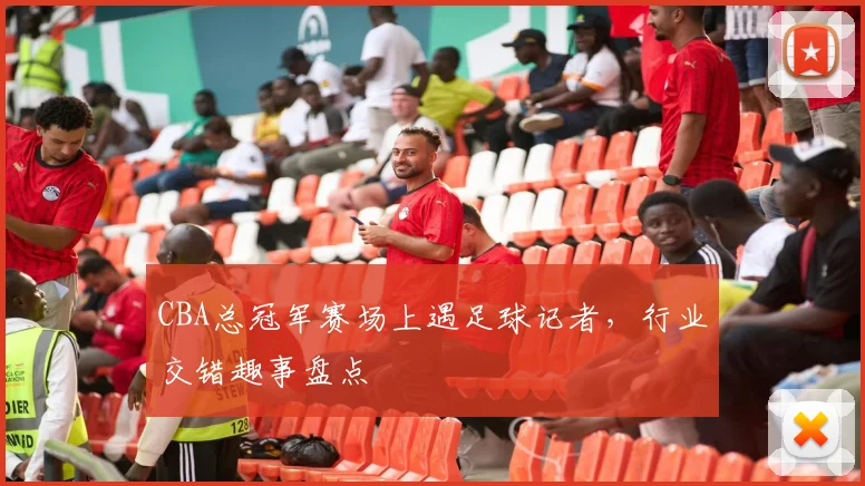 CBA总冠军赛场上遇足球记者，行业交错趣事盘点