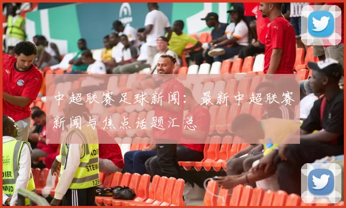 中超联赛足球新闻：最新中超联赛新闻与焦点话题汇总